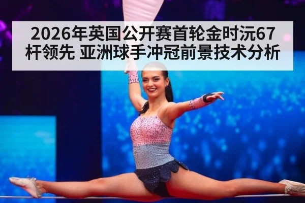 2026年英国公开赛首轮金时沅67杆领先 亚洲球手冲冠前景技术分析（jiuyouhui）
