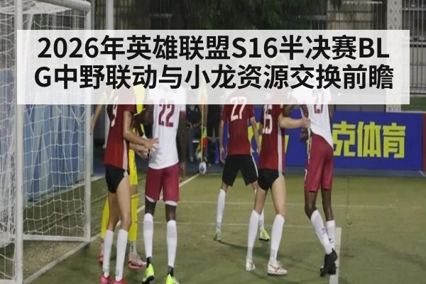 2026年英雄联盟S16半决赛BLG中野联动与小龙资源交换前瞻（jiuyouhui）